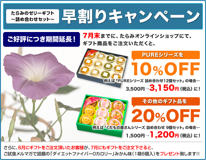 たらみのゼリーギフト～詰め合わせセット～
早割りキャンペーン
7月末までに、たらみオンラインショップにて、ギフト商品をご注文いただくと、
PUREシリーズを10%OFF
その他のギフト品を20%OFF