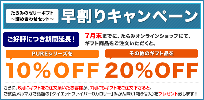 たらみのゼリーギフト～詰め合わせセット～
早割りキャンペーン
7月末までに、たらみオンラインショップにて、ギフト商品をご注文いただくと、
PUREシリーズを10%OFF
その他のギフト品を20%OFF