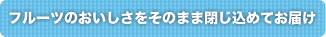 フルーツのおいしさをそのまま閉じ込めてお届け