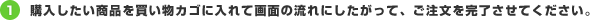 1.購入したい商品を買い物カゴに入れて画面の流れにしたがって、ご注文を完了させてください。
