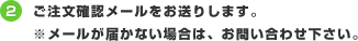 2.ご注文確認メールをお送りします。※メールが届かない場合は、お問い合わせ下さい。
