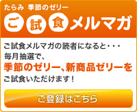たらみ季節のゼリーご試食メルマガ
ご試食メルマガの読者になると…毎月抽選で、季節のゼリー、新商品ゼリーをご試食いただけます！